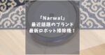 Narwal(ナーワル)ロボット掃除機の口コミ評判！どこの国のどんなブランドかも詳しく解説！